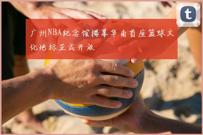 广州NBA纪念馆揭幕华南首座篮球文化地标正式开放