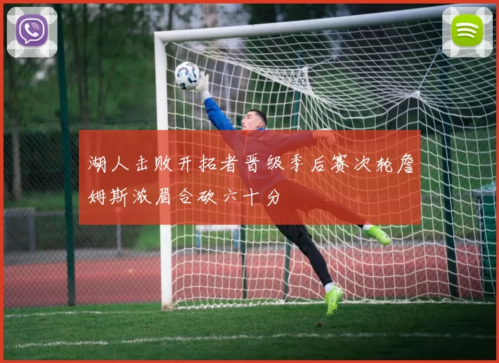 湖人击败开拓者晋级季后赛次轮詹姆斯浓眉合砍六十分