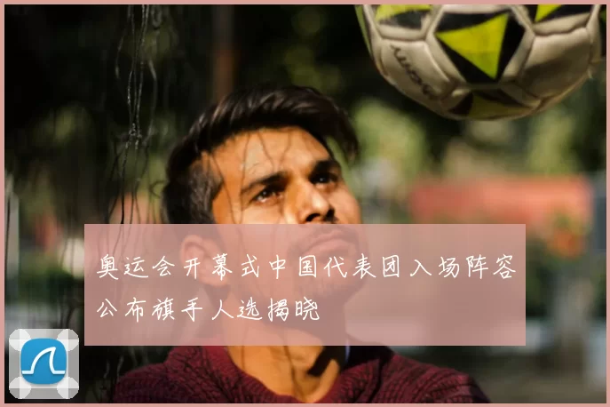 奥运会开幕式中国代表团入场阵容公布旗手人选揭晓