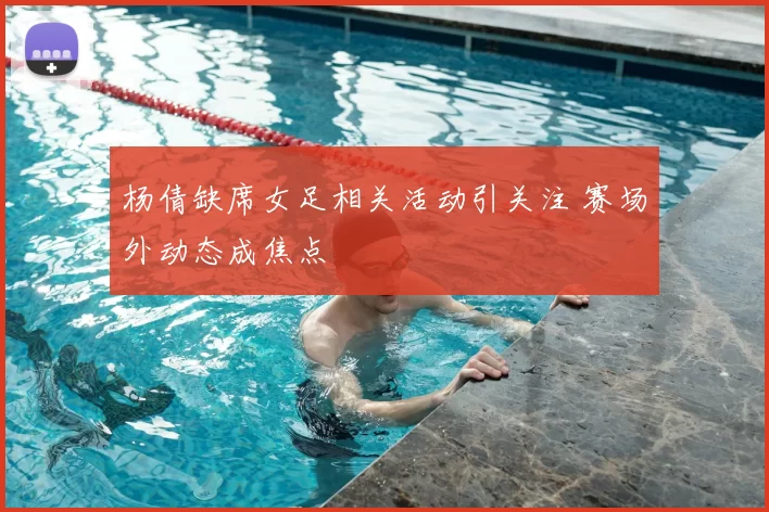 杨倩缺席女足相关活动引关注 赛场外动态成焦点