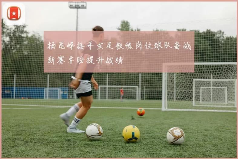 杨昆峰接手女足教练岗位球队备战新赛季盼提升战绩